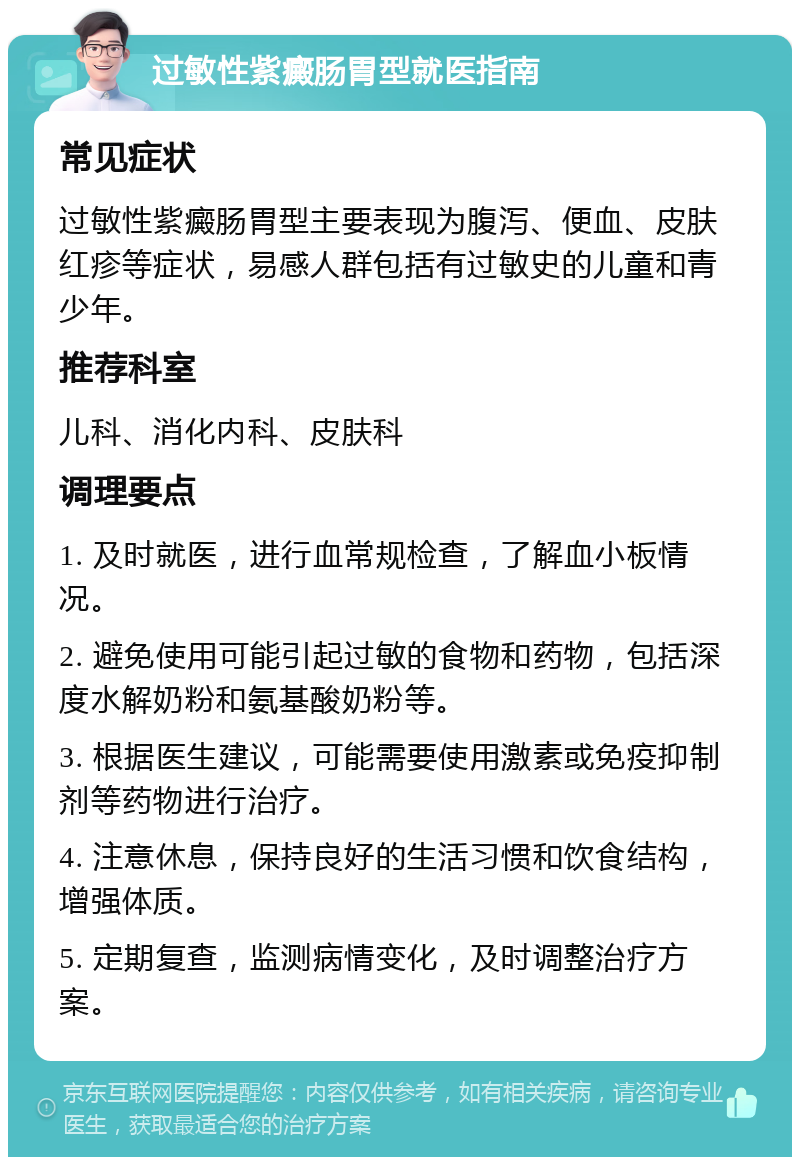 过敏性紫癜肠胃型就医指南 常见症状 过敏性紫癜肠胃型主要表现为腹泻、便血、皮肤红疹等症状，易感人群包括有过敏史的儿童和青少年。 推荐科室 儿科、消化内科、皮肤科 调理要点 1. 及时就医，进行血常规检查，了解血小板情况。 2. 避免使用可能引起过敏的食物和药物，包括深度水解奶粉和氨基酸奶粉等。 3. 根据医生建议，可能需要使用激素或免疫抑制剂等药物进行治疗。 4. 注意休息，保持良好的生活习惯和饮食结构，增强体质。 5. 定期复查，监测病情变化，及时调整治疗方案。