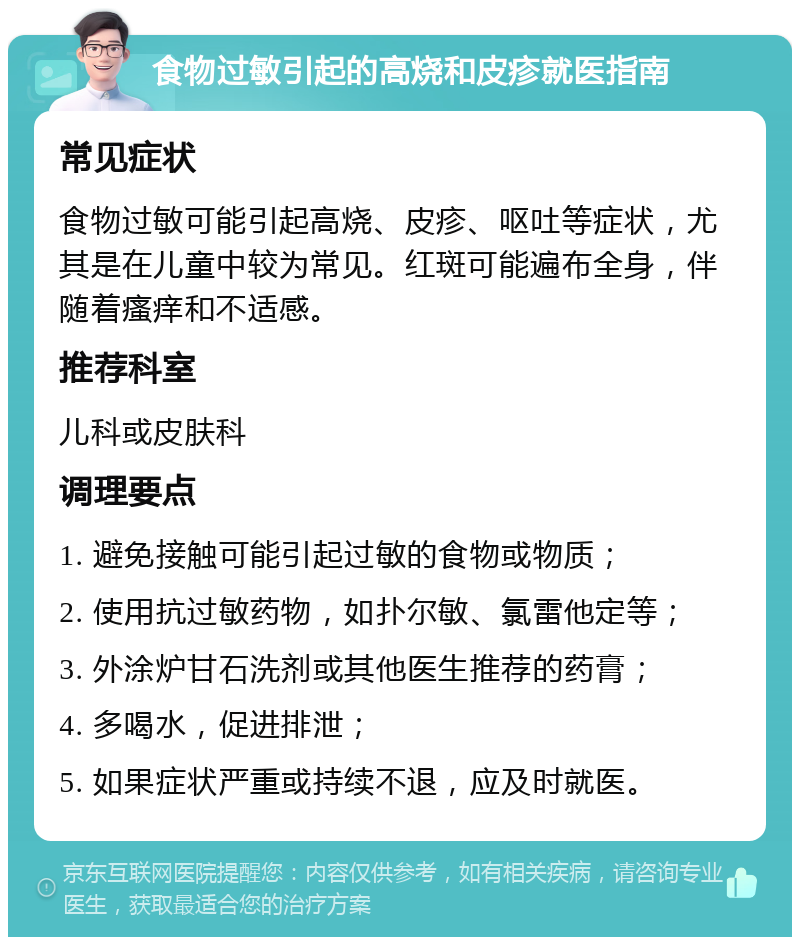 食物过敏引起的高烧和皮疹就医指南 常见症状 食物过敏可能引起高烧、皮疹、呕吐等症状，尤其是在儿童中较为常见。红斑可能遍布全身，伴随着瘙痒和不适感。 推荐科室 儿科或皮肤科 调理要点 1. 避免接触可能引起过敏的食物或物质； 2. 使用抗过敏药物，如扑尔敏、氯雷他定等； 3. 外涂炉甘石洗剂或其他医生推荐的药膏； 4. 多喝水，促进排泄； 5. 如果症状严重或持续不退，应及时就医。