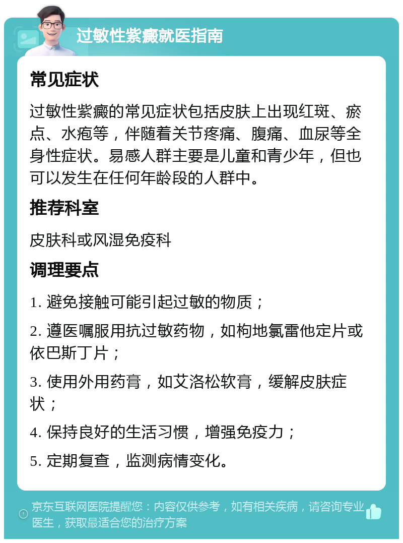 过敏性紫癜就医指南 常见症状 过敏性紫癜的常见症状包括皮肤上出现红斑、瘀点、水疱等，伴随着关节疼痛、腹痛、血尿等全身性症状。易感人群主要是儿童和青少年，但也可以发生在任何年龄段的人群中。 推荐科室 皮肤科或风湿免疫科 调理要点 1. 避免接触可能引起过敏的物质； 2. 遵医嘱服用抗过敏药物，如枸地氯雷他定片或依巴斯丁片； 3. 使用外用药膏，如艾洛松软膏，缓解皮肤症状； 4. 保持良好的生活习惯，增强免疫力； 5. 定期复查，监测病情变化。