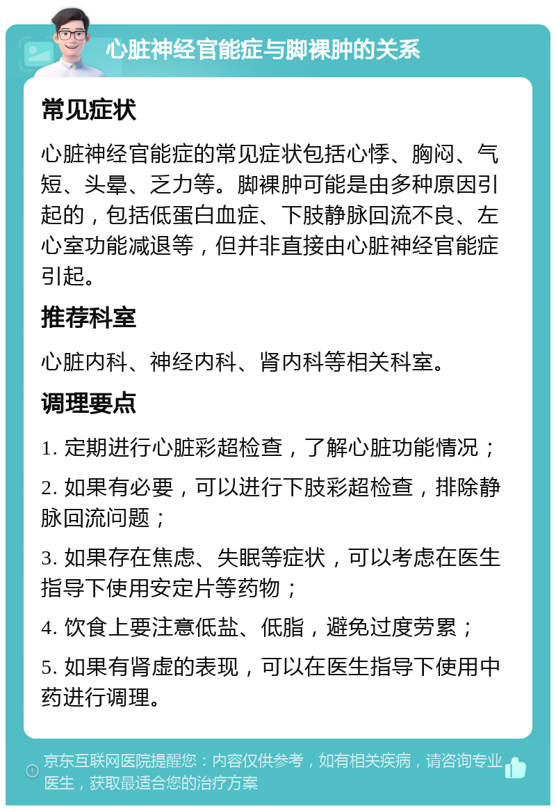 心脏神经官能症与脚裸肿的关系 常见症状 心脏神经官能症的常见症状包括心悸、胸闷、气短、头晕、乏力等。脚裸肿可能是由多种原因引起的，包括低蛋白血症、下肢静脉回流不良、左心室功能减退等，但并非直接由心脏神经官能症引起。 推荐科室 心脏内科、神经内科、肾内科等相关科室。 调理要点 1. 定期进行心脏彩超检查，了解心脏功能情况； 2. 如果有必要，可以进行下肢彩超检查，排除静脉回流问题； 3. 如果存在焦虑、失眠等症状，可以考虑在医生指导下使用安定片等药物； 4. 饮食上要注意低盐、低脂，避免过度劳累； 5. 如果有肾虚的表现，可以在医生指导下使用中药进行调理。