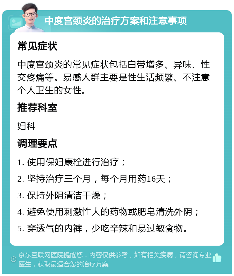 中度宫颈炎的治疗方案和注意事项 常见症状 中度宫颈炎的常见症状包括白带增多、异味、性交疼痛等。易感人群主要是性生活频繁、不注意个人卫生的女性。 推荐科室 妇科 调理要点 1. 使用保妇康栓进行治疗； 2. 坚持治疗三个月，每个月用药16天； 3. 保持外阴清洁干燥； 4. 避免使用刺激性大的药物或肥皂清洗外阴； 5. 穿透气的内裤，少吃辛辣和易过敏食物。