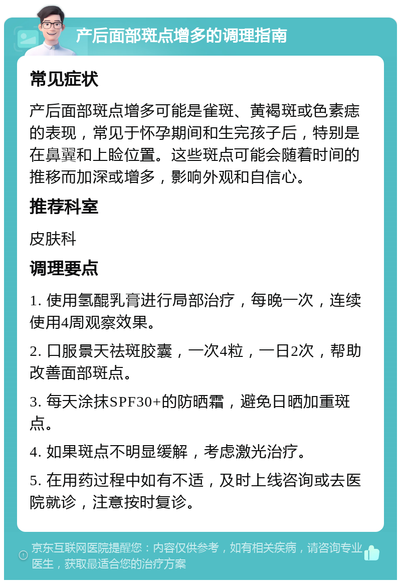 产后面部斑点增多的调理指南 常见症状 产后面部斑点增多可能是雀斑、黄褐斑或色素痣的表现，常见于怀孕期间和生完孩子后，特别是在鼻翼和上睑位置。这些斑点可能会随着时间的推移而加深或增多，影响外观和自信心。 推荐科室 皮肤科 调理要点 1. 使用氢醌乳膏进行局部治疗，每晚一次，连续使用4周观察效果。 2. 口服景天祛斑胶囊，一次4粒，一日2次，帮助改善面部斑点。 3. 每天涂抹SPF30+的防晒霜，避免日晒加重斑点。 4. 如果斑点不明显缓解，考虑激光治疗。 5. 在用药过程中如有不适，及时上线咨询或去医院就诊，注意按时复诊。