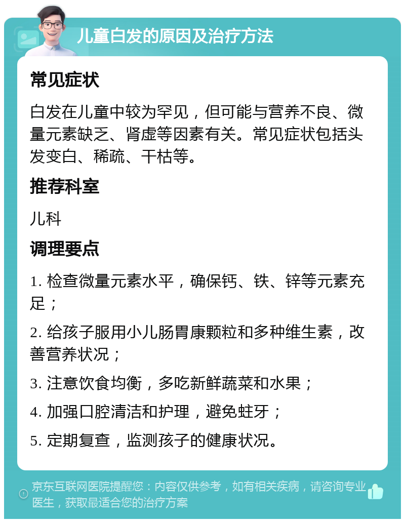 儿童白发的原因及治疗方法 常见症状 白发在儿童中较为罕见，但可能与营养不良、微量元素缺乏、肾虚等因素有关。常见症状包括头发变白、稀疏、干枯等。 推荐科室 儿科 调理要点 1. 检查微量元素水平，确保钙、铁、锌等元素充足； 2. 给孩子服用小儿肠胃康颗粒和多种维生素，改善营养状况； 3. 注意饮食均衡，多吃新鲜蔬菜和水果； 4. 加强口腔清洁和护理，避免蛀牙； 5. 定期复查，监测孩子的健康状况。