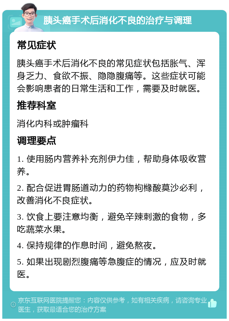 胰头癌手术后消化不良的治疗与调理 常见症状 胰头癌手术后消化不良的常见症状包括胀气、浑身乏力、食欲不振、隐隐腹痛等。这些症状可能会影响患者的日常生活和工作，需要及时就医。 推荐科室 消化内科或肿瘤科 调理要点 1. 使用肠内营养补充剂伊力佳，帮助身体吸收营养。 2. 配合促进胃肠道动力的药物枸橼酸莫沙必利，改善消化不良症状。 3. 饮食上要注意均衡，避免辛辣刺激的食物，多吃蔬菜水果。 4. 保持规律的作息时间，避免熬夜。 5. 如果出现剧烈腹痛等急腹症的情况，应及时就医。