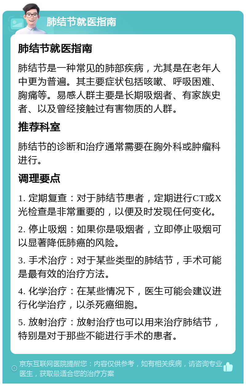 肺结节就医指南 肺结节就医指南 肺结节是一种常见的肺部疾病，尤其是在老年人中更为普遍。其主要症状包括咳嗽、呼吸困难、胸痛等。易感人群主要是长期吸烟者、有家族史者、以及曾经接触过有害物质的人群。 推荐科室 肺结节的诊断和治疗通常需要在胸外科或肿瘤科进行。 调理要点 1. 定期复查：对于肺结节患者，定期进行CT或X光检查是非常重要的，以便及时发现任何变化。 2. 停止吸烟：如果你是吸烟者，立即停止吸烟可以显著降低肺癌的风险。 3. 手术治疗：对于某些类型的肺结节，手术可能是最有效的治疗方法。 4. 化学治疗：在某些情况下，医生可能会建议进行化学治疗，以杀死癌细胞。 5. 放射治疗：放射治疗也可以用来治疗肺结节，特别是对于那些不能进行手术的患者。