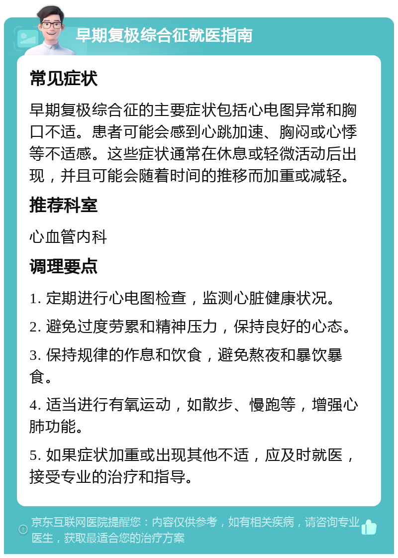 早期复极综合征就医指南 常见症状 早期复极综合征的主要症状包括心电图异常和胸口不适。患者可能会感到心跳加速、胸闷或心悸等不适感。这些症状通常在休息或轻微活动后出现，并且可能会随着时间的推移而加重或减轻。 推荐科室 心血管内科 调理要点 1. 定期进行心电图检查，监测心脏健康状况。 2. 避免过度劳累和精神压力，保持良好的心态。 3. 保持规律的作息和饮食，避免熬夜和暴饮暴食。 4. 适当进行有氧运动，如散步、慢跑等，增强心肺功能。 5. 如果症状加重或出现其他不适，应及时就医，接受专业的治疗和指导。