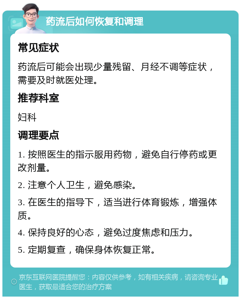 药流后如何恢复和调理 常见症状 药流后可能会出现少量残留、月经不调等症状，需要及时就医处理。 推荐科室 妇科 调理要点 1. 按照医生的指示服用药物，避免自行停药或更改剂量。 2. 注意个人卫生，避免感染。 3. 在医生的指导下，适当进行体育锻炼，增强体质。 4. 保持良好的心态，避免过度焦虑和压力。 5. 定期复查，确保身体恢复正常。