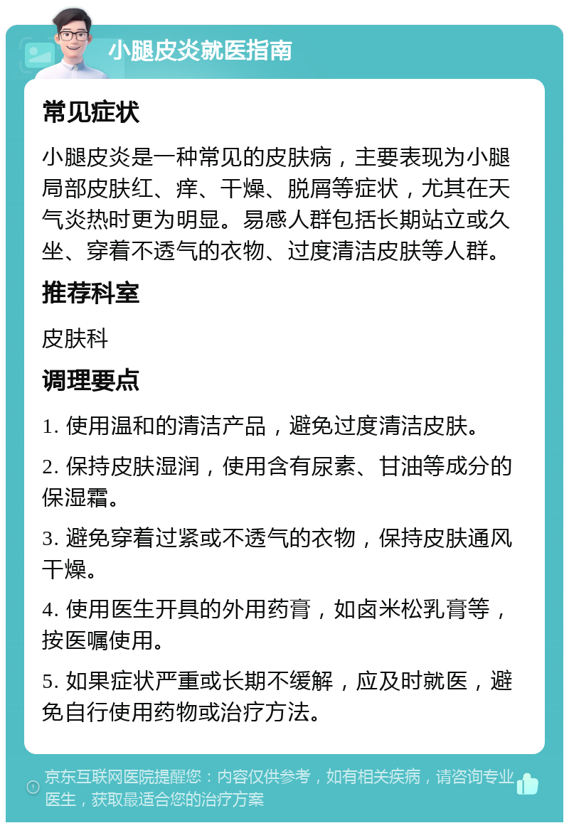 小腿皮炎就医指南 常见症状 小腿皮炎是一种常见的皮肤病，主要表现为小腿局部皮肤红、痒、干燥、脱屑等症状，尤其在天气炎热时更为明显。易感人群包括长期站立或久坐、穿着不透气的衣物、过度清洁皮肤等人群。 推荐科室 皮肤科 调理要点 1. 使用温和的清洁产品，避免过度清洁皮肤。 2. 保持皮肤湿润，使用含有尿素、甘油等成分的保湿霜。 3. 避免穿着过紧或不透气的衣物，保持皮肤通风干燥。 4. 使用医生开具的外用药膏，如卤米松乳膏等，按医嘱使用。 5. 如果症状严重或长期不缓解，应及时就医，避免自行使用药物或治疗方法。