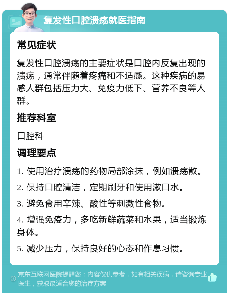 复发性口腔溃疡就医指南 常见症状 复发性口腔溃疡的主要症状是口腔内反复出现的溃疡，通常伴随着疼痛和不适感。这种疾病的易感人群包括压力大、免疫力低下、营养不良等人群。 推荐科室 口腔科 调理要点 1. 使用治疗溃疡的药物局部涂抹，例如溃疡散。 2. 保持口腔清洁，定期刷牙和使用漱口水。 3. 避免食用辛辣、酸性等刺激性食物。 4. 增强免疫力，多吃新鲜蔬菜和水果，适当锻炼身体。 5. 减少压力，保持良好的心态和作息习惯。