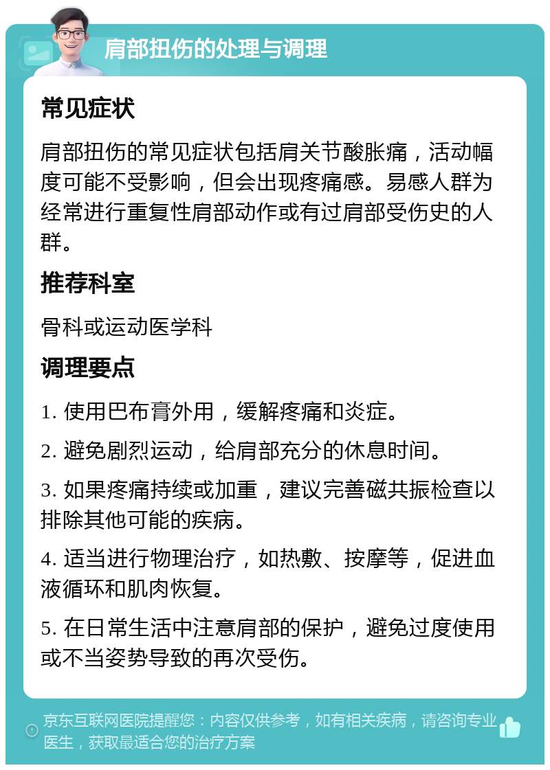 肩部扭伤的处理与调理 常见症状 肩部扭伤的常见症状包括肩关节酸胀痛，活动幅度可能不受影响，但会出现疼痛感。易感人群为经常进行重复性肩部动作或有过肩部受伤史的人群。 推荐科室 骨科或运动医学科 调理要点 1. 使用巴布膏外用，缓解疼痛和炎症。 2. 避免剧烈运动，给肩部充分的休息时间。 3. 如果疼痛持续或加重，建议完善磁共振检查以排除其他可能的疾病。 4. 适当进行物理治疗，如热敷、按摩等，促进血液循环和肌肉恢复。 5. 在日常生活中注意肩部的保护，避免过度使用或不当姿势导致的再次受伤。