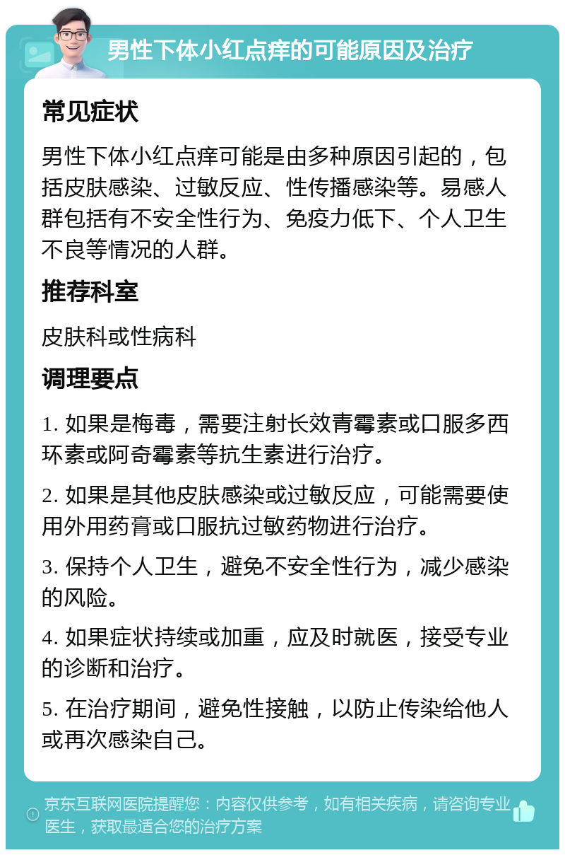 男性下体小红点痒的可能原因及治疗 常见症状 男性下体小红点痒可能是由多种原因引起的，包括皮肤感染、过敏反应、性传播感染等。易感人群包括有不安全性行为、免疫力低下、个人卫生不良等情况的人群。 推荐科室 皮肤科或性病科 调理要点 1. 如果是梅毒，需要注射长效青霉素或口服多西环素或阿奇霉素等抗生素进行治疗。 2. 如果是其他皮肤感染或过敏反应，可能需要使用外用药膏或口服抗过敏药物进行治疗。 3. 保持个人卫生，避免不安全性行为，减少感染的风险。 4. 如果症状持续或加重，应及时就医，接受专业的诊断和治疗。 5. 在治疗期间，避免性接触，以防止传染给他人或再次感染自己。