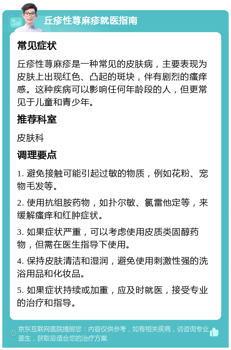 丘疹性荨麻疹就医指南 常见症状 丘疹性荨麻疹是一种常见的皮肤病，主要表现为皮肤上出现红色、凸起的斑块，伴有剧烈的瘙痒感。这种疾病可以影响任何年龄段的人，但更常见于儿童和青少年。 推荐科室 皮肤科 调理要点 1. 避免接触可能引起过敏的物质，例如花粉、宠物毛发等。 2. 使用抗组胺药物，如扑尔敏、氯雷他定等，来缓解瘙痒和红肿症状。 3. 如果症状严重，可以考虑使用皮质类固醇药物，但需在医生指导下使用。 4. 保持皮肤清洁和湿润，避免使用刺激性强的洗浴用品和化妆品。 5. 如果症状持续或加重，应及时就医，接受专业的治疗和指导。