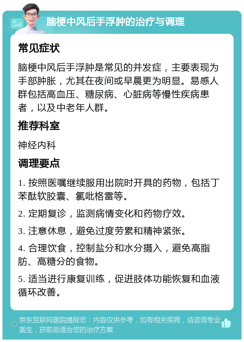 脑梗中风后手浮肿的治疗与调理 常见症状 脑梗中风后手浮肿是常见的并发症，主要表现为手部肿胀，尤其在夜间或早晨更为明显。易感人群包括高血压、糖尿病、心脏病等慢性疾病患者，以及中老年人群。 推荐科室 神经内科 调理要点 1. 按照医嘱继续服用出院时开具的药物，包括丁苯酞软胶囊、氯吡格雷等。 2. 定期复诊，监测病情变化和药物疗效。 3. 注意休息，避免过度劳累和精神紧张。 4. 合理饮食，控制盐分和水分摄入，避免高脂肪、高糖分的食物。 5. 适当进行康复训练，促进肢体功能恢复和血液循环改善。