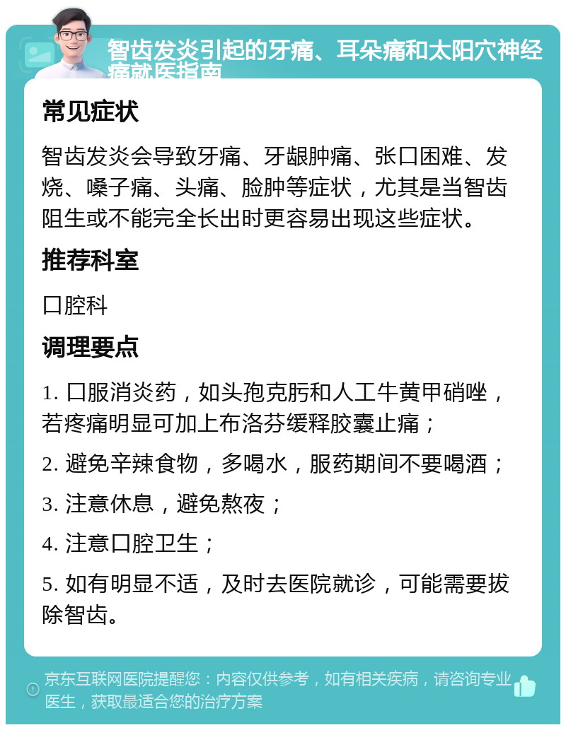 智齿发炎引起的牙痛、耳朵痛和太阳穴神经痛就医指南 常见症状 智齿发炎会导致牙痛、牙龈肿痛、张口困难、发烧、嗓子痛、头痛、脸肿等症状，尤其是当智齿阻生或不能完全长出时更容易出现这些症状。 推荐科室 口腔科 调理要点 1. 口服消炎药，如头孢克肟和人工牛黄甲硝唑，若疼痛明显可加上布洛芬缓释胶囊止痛； 2. 避免辛辣食物，多喝水，服药期间不要喝酒； 3. 注意休息，避免熬夜； 4. 注意口腔卫生； 5. 如有明显不适，及时去医院就诊，可能需要拔除智齿。