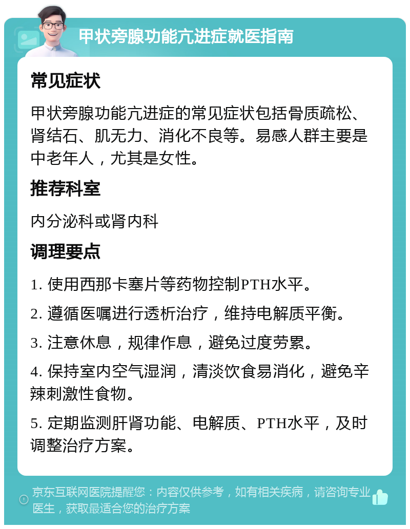 甲状旁腺功能亢进症就医指南 常见症状 甲状旁腺功能亢进症的常见症状包括骨质疏松、肾结石、肌无力、消化不良等。易感人群主要是中老年人，尤其是女性。 推荐科室 内分泌科或肾内科 调理要点 1. 使用西那卡塞片等药物控制PTH水平。 2. 遵循医嘱进行透析治疗，维持电解质平衡。 3. 注意休息，规律作息，避免过度劳累。 4. 保持室内空气湿润，清淡饮食易消化，避免辛辣刺激性食物。 5. 定期监测肝肾功能、电解质、PTH水平，及时调整治疗方案。