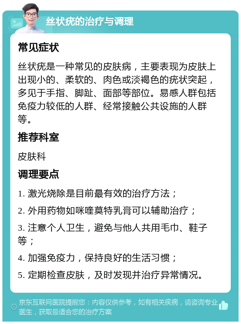 丝状疣的治疗与调理 常见症状 丝状疣是一种常见的皮肤病，主要表现为皮肤上出现小的、柔软的、肉色或淡褐色的疣状突起，多见于手指、脚趾、面部等部位。易感人群包括免疫力较低的人群、经常接触公共设施的人群等。 推荐科室 皮肤科 调理要点 1. 激光烧除是目前最有效的治疗方法； 2. 外用药物如咪喹莫特乳膏可以辅助治疗； 3. 注意个人卫生，避免与他人共用毛巾、鞋子等； 4. 加强免疫力，保持良好的生活习惯； 5. 定期检查皮肤，及时发现并治疗异常情况。