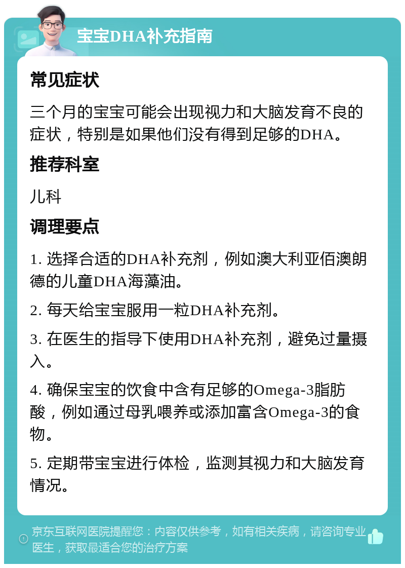 宝宝DHA补充指南 常见症状 三个月的宝宝可能会出现视力和大脑发育不良的症状，特别是如果他们没有得到足够的DHA。 推荐科室 儿科 调理要点 1. 选择合适的DHA补充剂，例如澳大利亚佰澳朗德的儿童DHA海藻油。 2. 每天给宝宝服用一粒DHA补充剂。 3. 在医生的指导下使用DHA补充剂，避免过量摄入。 4. 确保宝宝的饮食中含有足够的Omega-3脂肪酸，例如通过母乳喂养或添加富含Omega-3的食物。 5. 定期带宝宝进行体检，监测其视力和大脑发育情况。