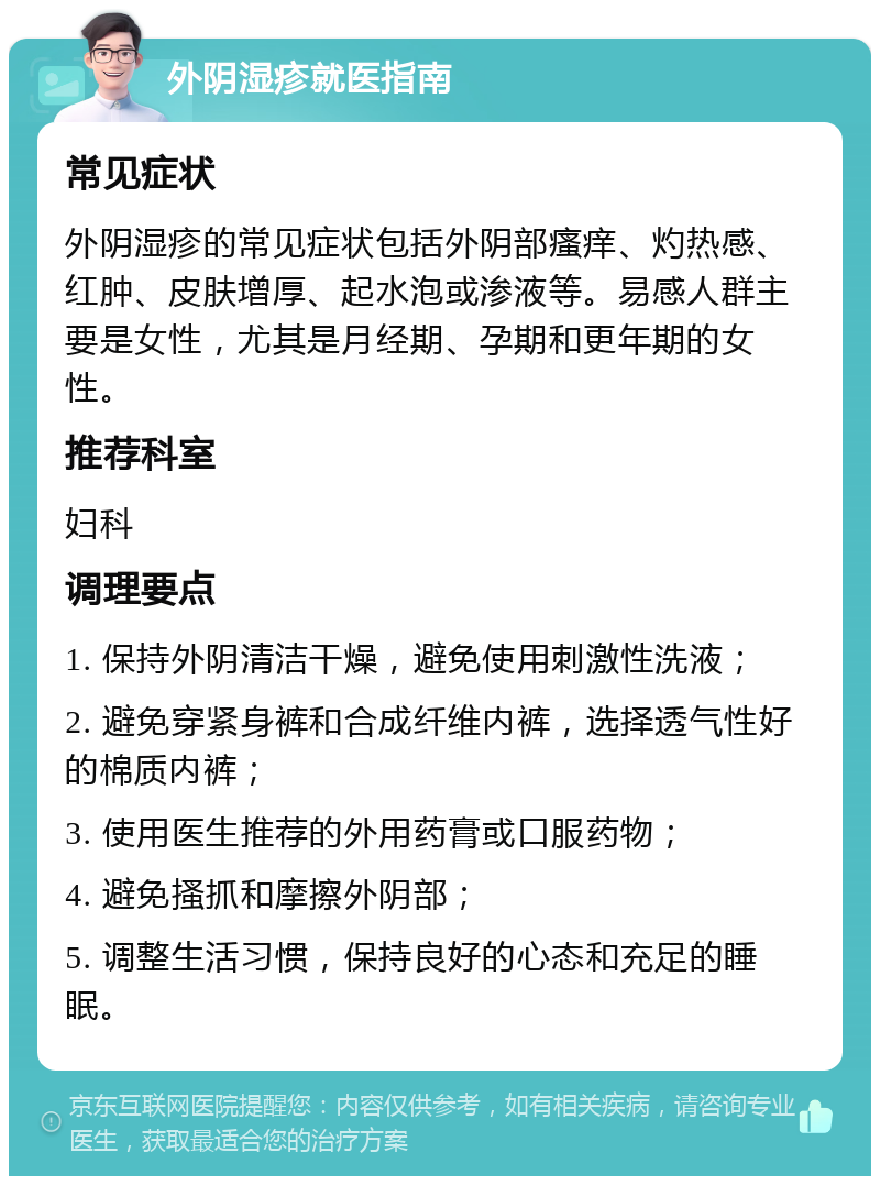 外阴湿疹就医指南 常见症状 外阴湿疹的常见症状包括外阴部瘙痒、灼热感、红肿、皮肤增厚、起水泡或渗液等。易感人群主要是女性，尤其是月经期、孕期和更年期的女性。 推荐科室 妇科 调理要点 1. 保持外阴清洁干燥，避免使用刺激性洗液； 2. 避免穿紧身裤和合成纤维内裤，选择透气性好的棉质内裤； 3. 使用医生推荐的外用药膏或口服药物； 4. 避免搔抓和摩擦外阴部； 5. 调整生活习惯，保持良好的心态和充足的睡眠。