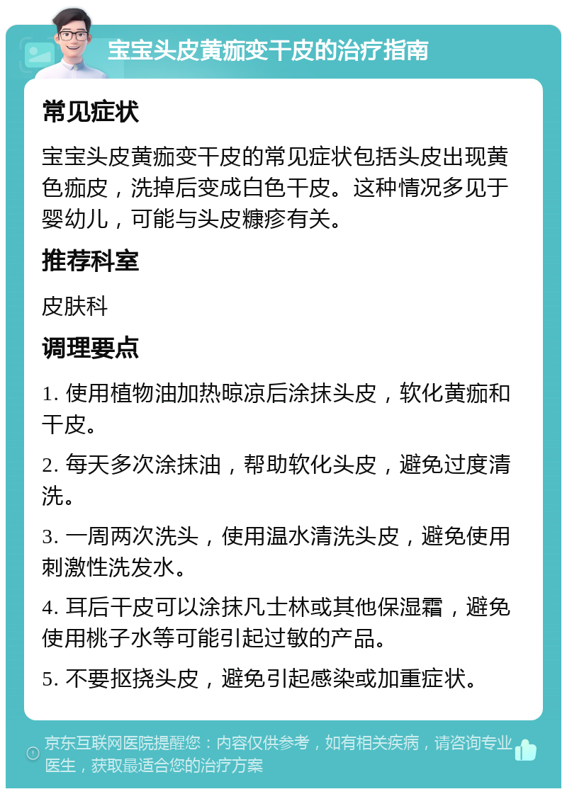 宝宝头皮黄痂变干皮的治疗指南 常见症状 宝宝头皮黄痂变干皮的常见症状包括头皮出现黄色痂皮，洗掉后变成白色干皮。这种情况多见于婴幼儿，可能与头皮糠疹有关。 推荐科室 皮肤科 调理要点 1. 使用植物油加热晾凉后涂抹头皮，软化黄痂和干皮。 2. 每天多次涂抹油，帮助软化头皮，避免过度清洗。 3. 一周两次洗头，使用温水清洗头皮，避免使用刺激性洗发水。 4. 耳后干皮可以涂抹凡士林或其他保湿霜，避免使用桃子水等可能引起过敏的产品。 5. 不要抠挠头皮，避免引起感染或加重症状。