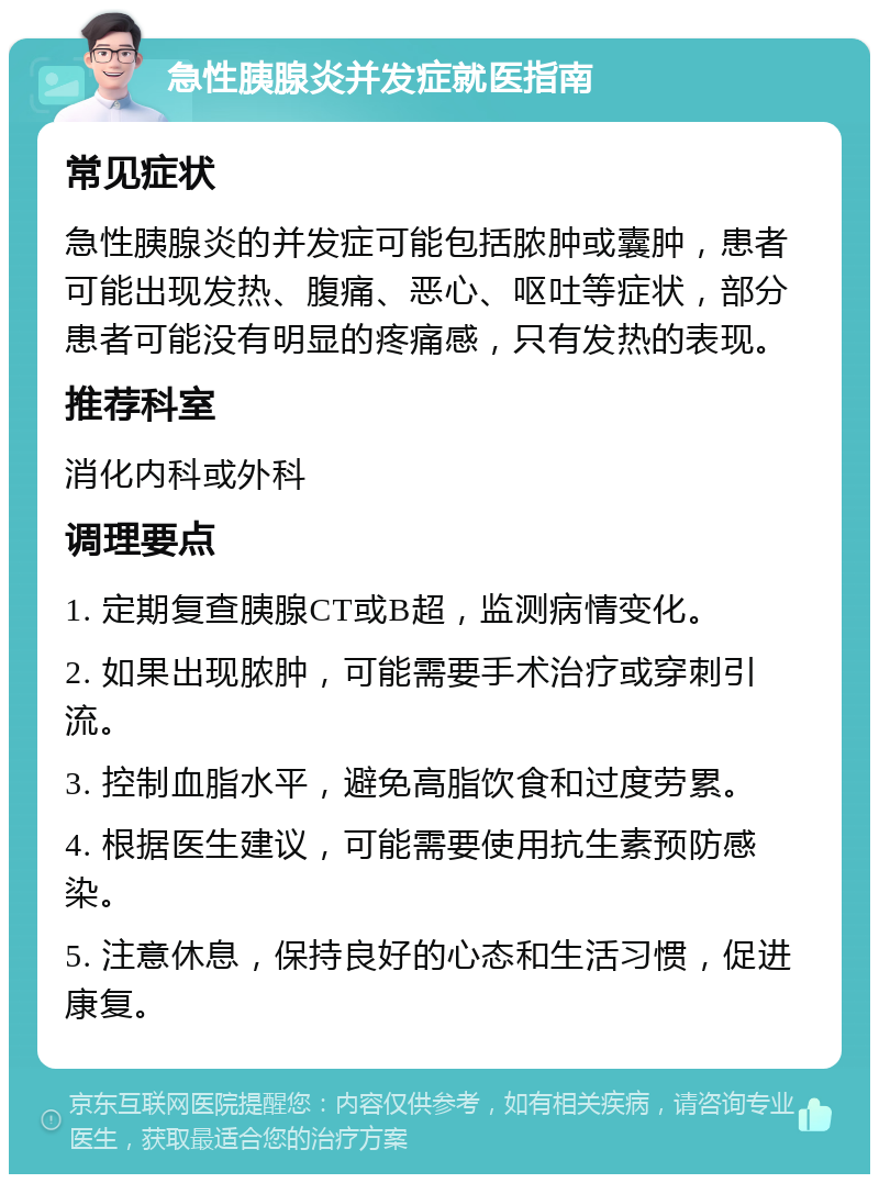 急性胰腺炎并发症就医指南 常见症状 急性胰腺炎的并发症可能包括脓肿或囊肿，患者可能出现发热、腹痛、恶心、呕吐等症状，部分患者可能没有明显的疼痛感，只有发热的表现。 推荐科室 消化内科或外科 调理要点 1. 定期复查胰腺CT或B超，监测病情变化。 2. 如果出现脓肿，可能需要手术治疗或穿刺引流。 3. 控制血脂水平，避免高脂饮食和过度劳累。 4. 根据医生建议，可能需要使用抗生素预防感染。 5. 注意休息，保持良好的心态和生活习惯，促进康复。