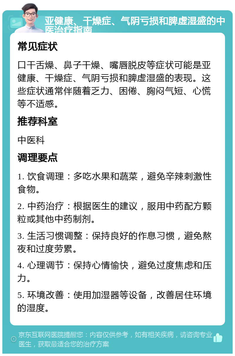 亚健康、干燥症、气阴亏损和脾虚湿盛的中医治疗指南 常见症状 口干舌燥、鼻子干燥、嘴唇脱皮等症状可能是亚健康、干燥症、气阴亏损和脾虚湿盛的表现。这些症状通常伴随着乏力、困倦、胸闷气短、心慌等不适感。 推荐科室 中医科 调理要点 1. 饮食调理：多吃水果和蔬菜，避免辛辣刺激性食物。 2. 中药治疗：根据医生的建议，服用中药配方颗粒或其他中药制剂。 3. 生活习惯调整：保持良好的作息习惯，避免熬夜和过度劳累。 4. 心理调节：保持心情愉快，避免过度焦虑和压力。 5. 环境改善：使用加湿器等设备，改善居住环境的湿度。