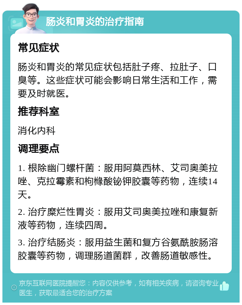 肠炎和胃炎的治疗指南 常见症状 肠炎和胃炎的常见症状包括肚子疼、拉肚子、口臭等。这些症状可能会影响日常生活和工作，需要及时就医。 推荐科室 消化内科 调理要点 1. 根除幽门螺杆菌：服用阿莫西林、艾司奥美拉唑、克拉霉素和枸橼酸铋钾胶囊等药物，连续14天。 2. 治疗糜烂性胃炎：服用艾司奥美拉唑和康复新液等药物，连续四周。 3. 治疗结肠炎：服用益生菌和复方谷氨酰胺肠溶胶囊等药物，调理肠道菌群，改善肠道敏感性。