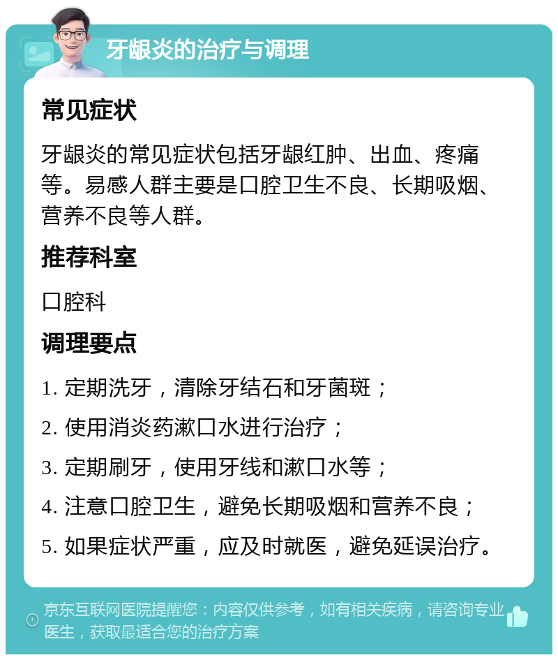 牙龈炎的治疗与调理 常见症状 牙龈炎的常见症状包括牙龈红肿、出血、疼痛等。易感人群主要是口腔卫生不良、长期吸烟、营养不良等人群。 推荐科室 口腔科 调理要点 1. 定期洗牙，清除牙结石和牙菌斑； 2. 使用消炎药漱口水进行治疗； 3. 定期刷牙，使用牙线和漱口水等； 4. 注意口腔卫生，避免长期吸烟和营养不良； 5. 如果症状严重，应及时就医，避免延误治疗。