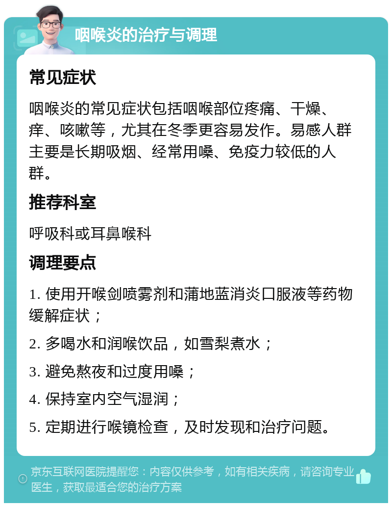 咽喉炎的治疗与调理 常见症状 咽喉炎的常见症状包括咽喉部位疼痛、干燥、痒、咳嗽等，尤其在冬季更容易发作。易感人群主要是长期吸烟、经常用嗓、免疫力较低的人群。 推荐科室 呼吸科或耳鼻喉科 调理要点 1. 使用开喉剑喷雾剂和蒲地蓝消炎口服液等药物缓解症状； 2. 多喝水和润喉饮品，如雪梨煮水； 3. 避免熬夜和过度用嗓； 4. 保持室内空气湿润； 5. 定期进行喉镜检查，及时发现和治疗问题。