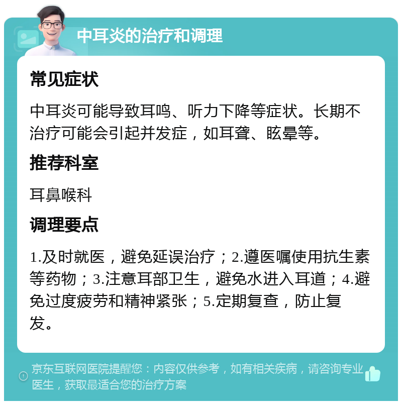 中耳炎的治疗和调理 常见症状 中耳炎可能导致耳鸣、听力下降等症状。长期不治疗可能会引起并发症，如耳聋、眩晕等。 推荐科室 耳鼻喉科 调理要点 1.及时就医，避免延误治疗；2.遵医嘱使用抗生素等药物；3.注意耳部卫生，避免水进入耳道；4.避免过度疲劳和精神紧张；5.定期复查，防止复发。