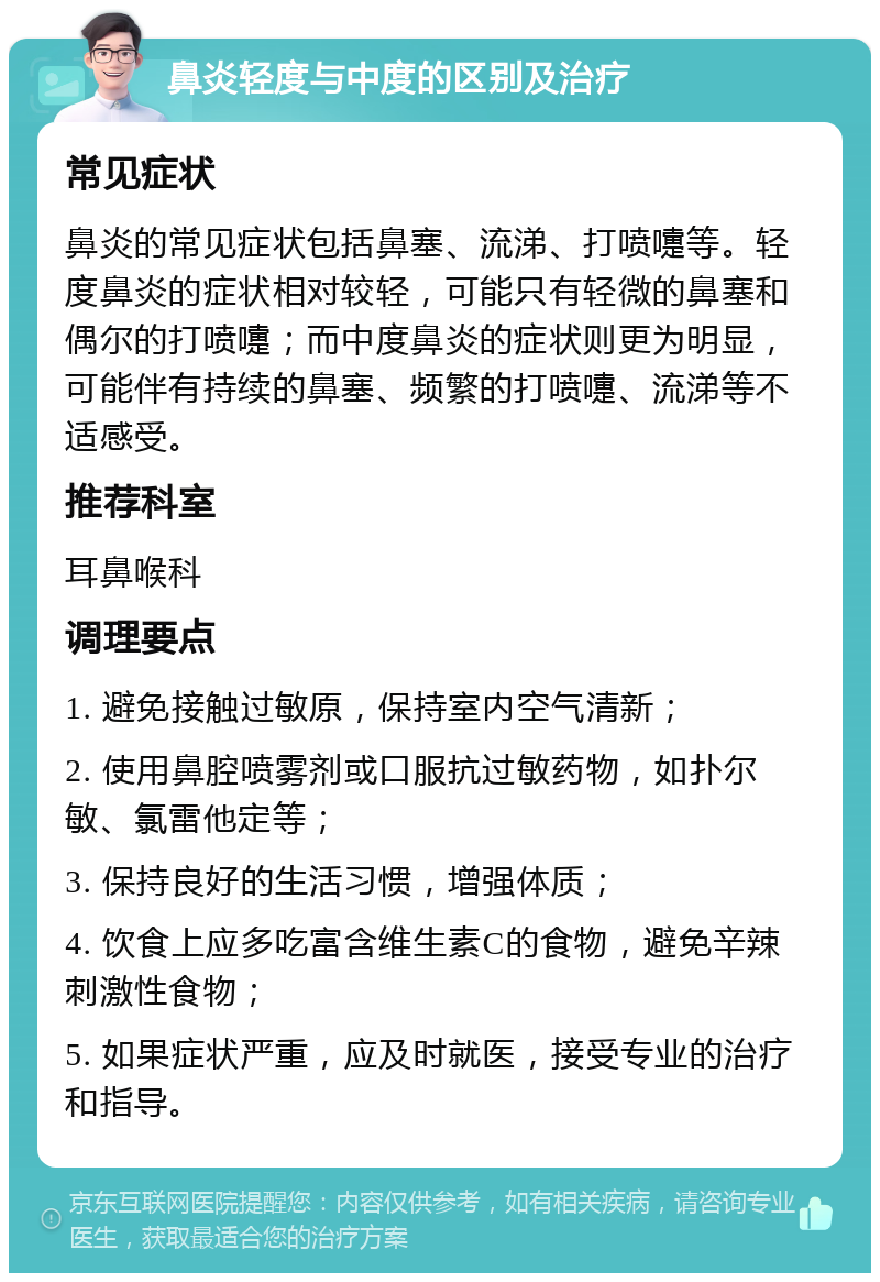 鼻炎轻度与中度的区别及治疗 常见症状 鼻炎的常见症状包括鼻塞、流涕、打喷嚏等。轻度鼻炎的症状相对较轻，可能只有轻微的鼻塞和偶尔的打喷嚏；而中度鼻炎的症状则更为明显，可能伴有持续的鼻塞、频繁的打喷嚏、流涕等不适感受。 推荐科室 耳鼻喉科 调理要点 1. 避免接触过敏原，保持室内空气清新； 2. 使用鼻腔喷雾剂或口服抗过敏药物，如扑尔敏、氯雷他定等； 3. 保持良好的生活习惯，增强体质； 4. 饮食上应多吃富含维生素C的食物，避免辛辣刺激性食物； 5. 如果症状严重，应及时就医，接受专业的治疗和指导。