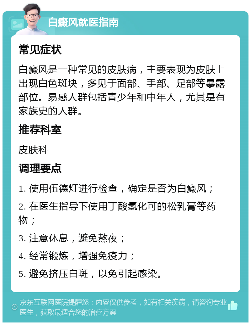 白癜风就医指南 常见症状 白癜风是一种常见的皮肤病，主要表现为皮肤上出现白色斑块，多见于面部、手部、足部等暴露部位。易感人群包括青少年和中年人，尤其是有家族史的人群。 推荐科室 皮肤科 调理要点 1. 使用伍德灯进行检查，确定是否为白癜风； 2. 在医生指导下使用丁酸氢化可的松乳膏等药物； 3. 注意休息，避免熬夜； 4. 经常锻炼，增强免疫力； 5. 避免挤压白斑，以免引起感染。