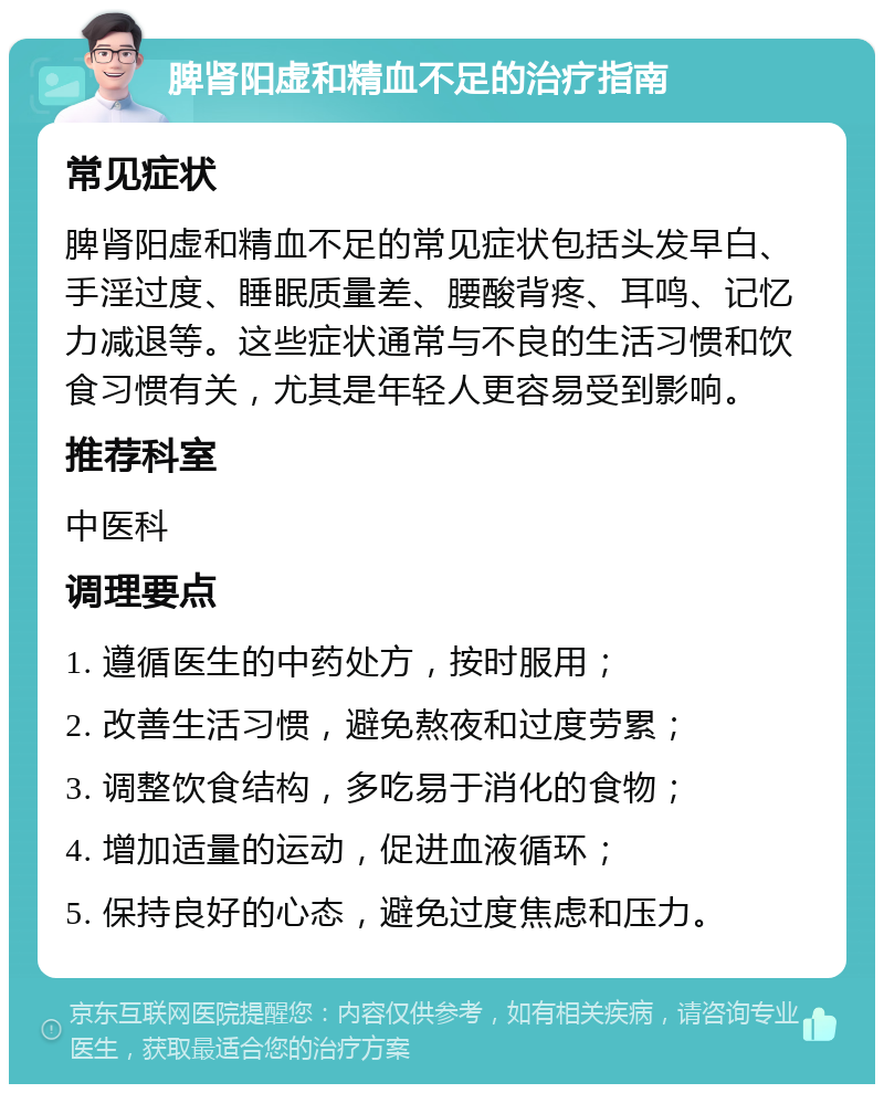 脾肾阳虚和精血不足的治疗指南 常见症状 脾肾阳虚和精血不足的常见症状包括头发早白、手淫过度、睡眠质量差、腰酸背疼、耳鸣、记忆力减退等。这些症状通常与不良的生活习惯和饮食习惯有关，尤其是年轻人更容易受到影响。 推荐科室 中医科 调理要点 1. 遵循医生的中药处方，按时服用； 2. 改善生活习惯，避免熬夜和过度劳累； 3. 调整饮食结构，多吃易于消化的食物； 4. 增加适量的运动，促进血液循环； 5. 保持良好的心态，避免过度焦虑和压力。