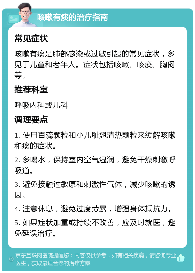 咳嗽有痰的治疗指南 常见症状 咳嗽有痰是肺部感染或过敏引起的常见症状，多见于儿童和老年人。症状包括咳嗽、咳痰、胸闷等。 推荐科室 呼吸内科或儿科 调理要点 1. 使用百蕊颗粒和小儿耻翘清热颗粒来缓解咳嗽和痰的症状。 2. 多喝水，保持室内空气湿润，避免干燥刺激呼吸道。 3. 避免接触过敏原和刺激性气体，减少咳嗽的诱因。 4. 注意休息，避免过度劳累，增强身体抵抗力。 5. 如果症状加重或持续不改善，应及时就医，避免延误治疗。