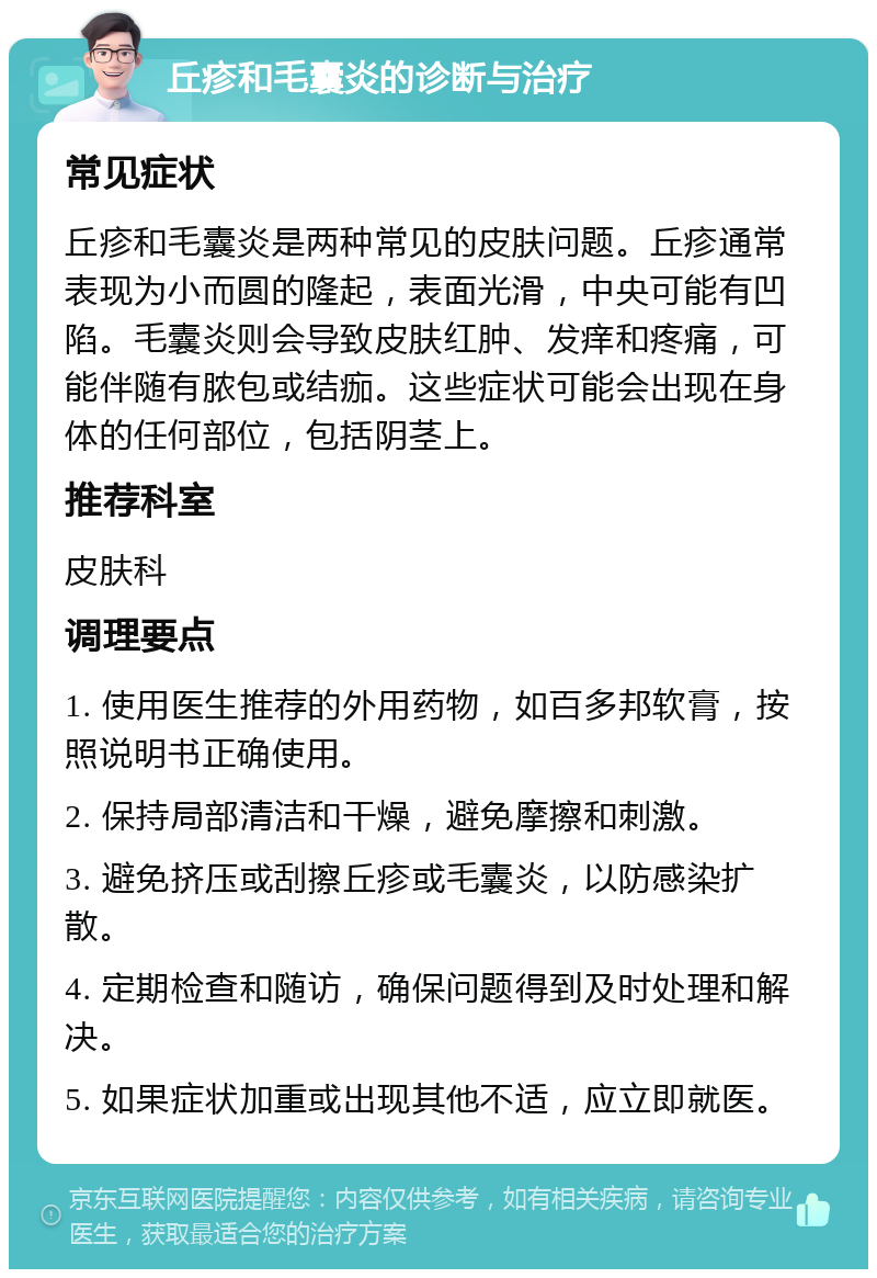 丘疹和毛囊炎的诊断与治疗 常见症状 丘疹和毛囊炎是两种常见的皮肤问题。丘疹通常表现为小而圆的隆起，表面光滑，中央可能有凹陷。毛囊炎则会导致皮肤红肿、发痒和疼痛，可能伴随有脓包或结痂。这些症状可能会出现在身体的任何部位，包括阴茎上。 推荐科室 皮肤科 调理要点 1. 使用医生推荐的外用药物，如百多邦软膏，按照说明书正确使用。 2. 保持局部清洁和干燥，避免摩擦和刺激。 3. 避免挤压或刮擦丘疹或毛囊炎，以防感染扩散。 4. 定期检查和随访，确保问题得到及时处理和解决。 5. 如果症状加重或出现其他不适，应立即就医。