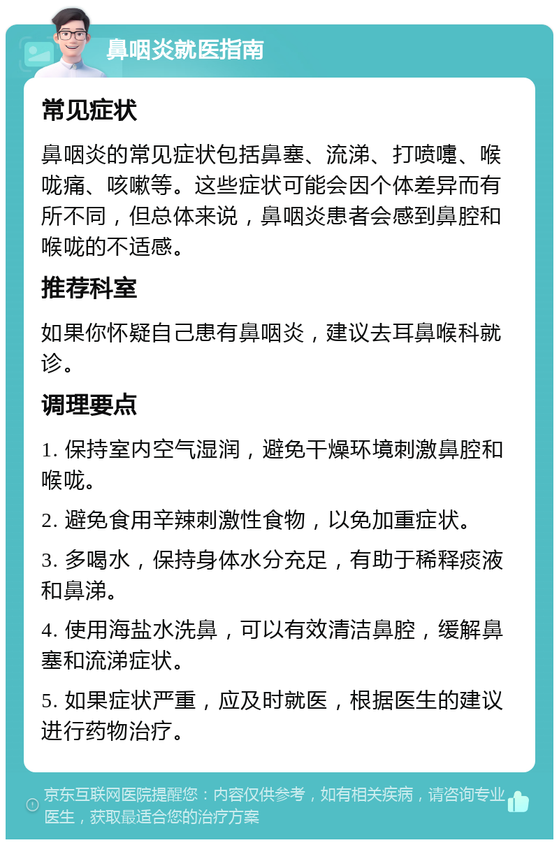 鼻咽炎就医指南 常见症状 鼻咽炎的常见症状包括鼻塞、流涕、打喷嚏、喉咙痛、咳嗽等。这些症状可能会因个体差异而有所不同，但总体来说，鼻咽炎患者会感到鼻腔和喉咙的不适感。 推荐科室 如果你怀疑自己患有鼻咽炎，建议去耳鼻喉科就诊。 调理要点 1. 保持室内空气湿润，避免干燥环境刺激鼻腔和喉咙。 2. 避免食用辛辣刺激性食物，以免加重症状。 3. 多喝水，保持身体水分充足，有助于稀释痰液和鼻涕。 4. 使用海盐水洗鼻，可以有效清洁鼻腔，缓解鼻塞和流涕症状。 5. 如果症状严重，应及时就医，根据医生的建议进行药物治疗。