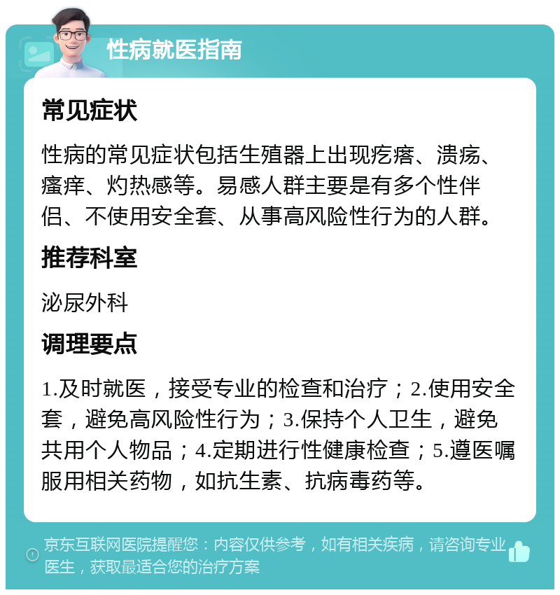 性病就医指南 常见症状 性病的常见症状包括生殖器上出现疙瘩、溃疡、瘙痒、灼热感等。易感人群主要是有多个性伴侣、不使用安全套、从事高风险性行为的人群。 推荐科室 泌尿外科 调理要点 1.及时就医，接受专业的检查和治疗；2.使用安全套，避免高风险性行为；3.保持个人卫生，避免共用个人物品；4.定期进行性健康检查；5.遵医嘱服用相关药物，如抗生素、抗病毒药等。