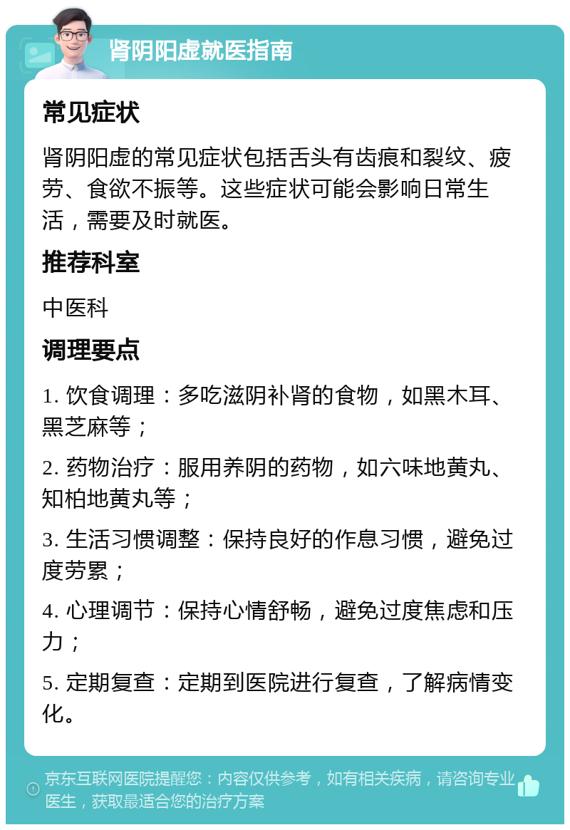 肾阴阳虚就医指南 常见症状 肾阴阳虚的常见症状包括舌头有齿痕和裂纹、疲劳、食欲不振等。这些症状可能会影响日常生活，需要及时就医。 推荐科室 中医科 调理要点 1. 饮食调理：多吃滋阴补肾的食物，如黑木耳、黑芝麻等； 2. 药物治疗：服用养阴的药物，如六味地黄丸、知柏地黄丸等； 3. 生活习惯调整：保持良好的作息习惯，避免过度劳累； 4. 心理调节：保持心情舒畅，避免过度焦虑和压力； 5. 定期复查：定期到医院进行复查，了解病情变化。