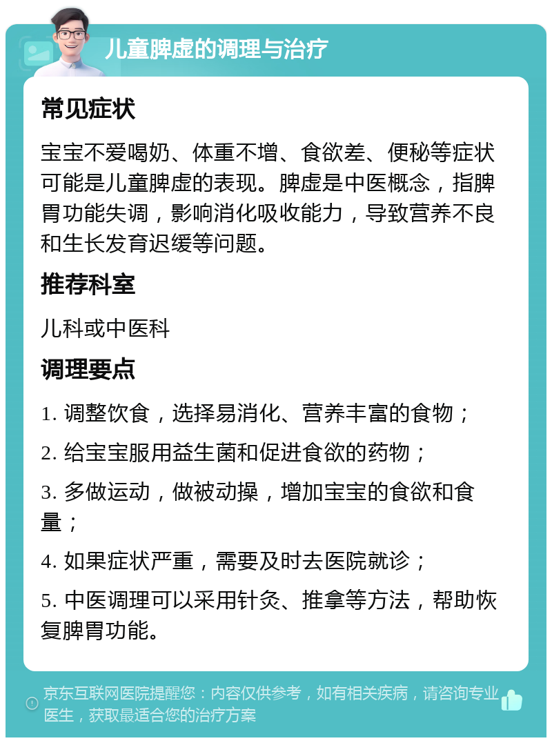 儿童脾虚的调理与治疗 常见症状 宝宝不爱喝奶、体重不增、食欲差、便秘等症状可能是儿童脾虚的表现。脾虚是中医概念，指脾胃功能失调，影响消化吸收能力，导致营养不良和生长发育迟缓等问题。 推荐科室 儿科或中医科 调理要点 1. 调整饮食，选择易消化、营养丰富的食物； 2. 给宝宝服用益生菌和促进食欲的药物； 3. 多做运动，做被动操，增加宝宝的食欲和食量； 4. 如果症状严重，需要及时去医院就诊； 5. 中医调理可以采用针灸、推拿等方法，帮助恢复脾胃功能。