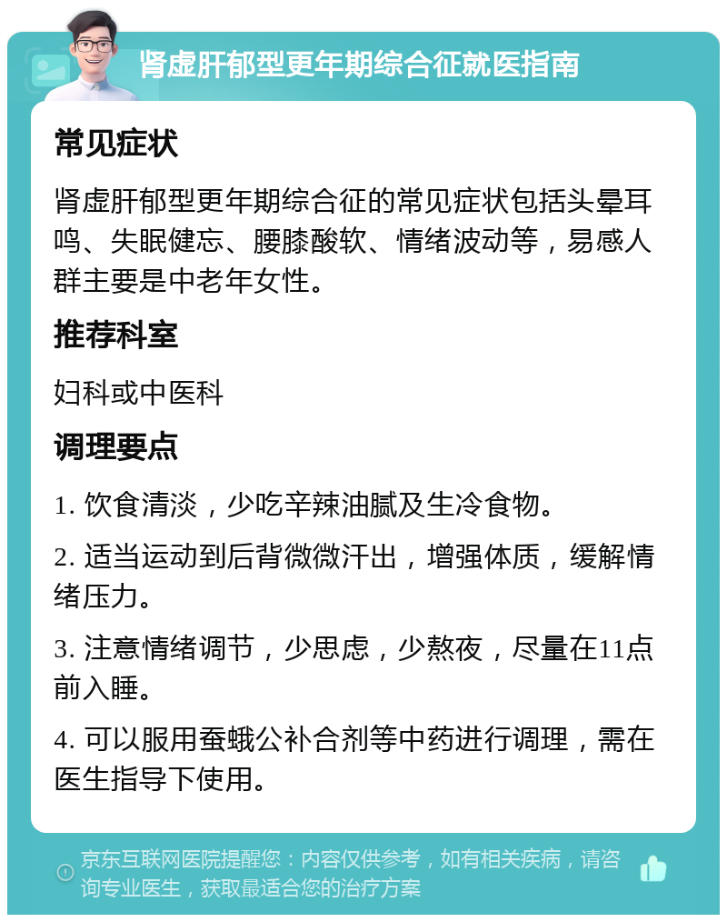 肾虚肝郁型更年期综合征就医指南 常见症状 肾虚肝郁型更年期综合征的常见症状包括头晕耳鸣、失眠健忘、腰膝酸软、情绪波动等，易感人群主要是中老年女性。 推荐科室 妇科或中医科 调理要点 1. 饮食清淡，少吃辛辣油腻及生冷食物。 2. 适当运动到后背微微汗出，增强体质，缓解情绪压力。 3. 注意情绪调节，少思虑，少熬夜，尽量在11点前入睡。 4. 可以服用蚕蛾公补合剂等中药进行调理，需在医生指导下使用。