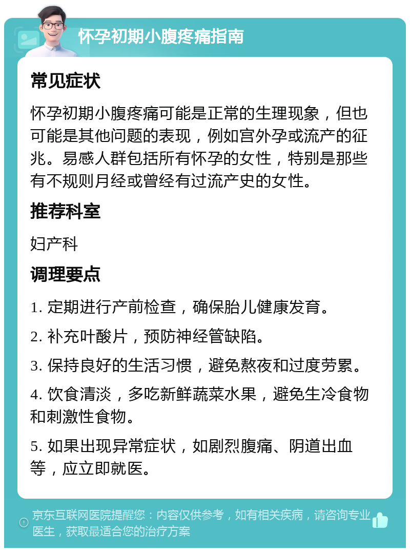 怀孕初期小腹疼痛指南 常见症状 怀孕初期小腹疼痛可能是正常的生理现象，但也可能是其他问题的表现，例如宫外孕或流产的征兆。易感人群包括所有怀孕的女性，特别是那些有不规则月经或曾经有过流产史的女性。 推荐科室 妇产科 调理要点 1. 定期进行产前检查，确保胎儿健康发育。 2. 补充叶酸片，预防神经管缺陷。 3. 保持良好的生活习惯，避免熬夜和过度劳累。 4. 饮食清淡，多吃新鲜蔬菜水果，避免生冷食物和刺激性食物。 5. 如果出现异常症状，如剧烈腹痛、阴道出血等，应立即就医。