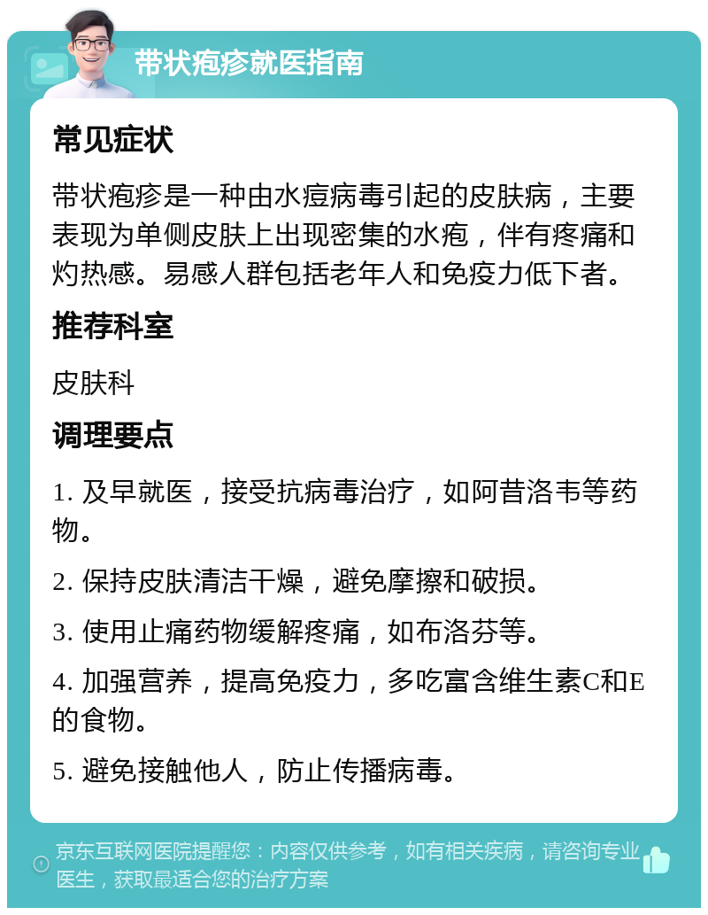 带状疱疹就医指南 常见症状 带状疱疹是一种由水痘病毒引起的皮肤病，主要表现为单侧皮肤上出现密集的水疱，伴有疼痛和灼热感。易感人群包括老年人和免疫力低下者。 推荐科室 皮肤科 调理要点 1. 及早就医，接受抗病毒治疗，如阿昔洛韦等药物。 2. 保持皮肤清洁干燥，避免摩擦和破损。 3. 使用止痛药物缓解疼痛，如布洛芬等。 4. 加强营养，提高免疫力，多吃富含维生素C和E的食物。 5. 避免接触他人，防止传播病毒。