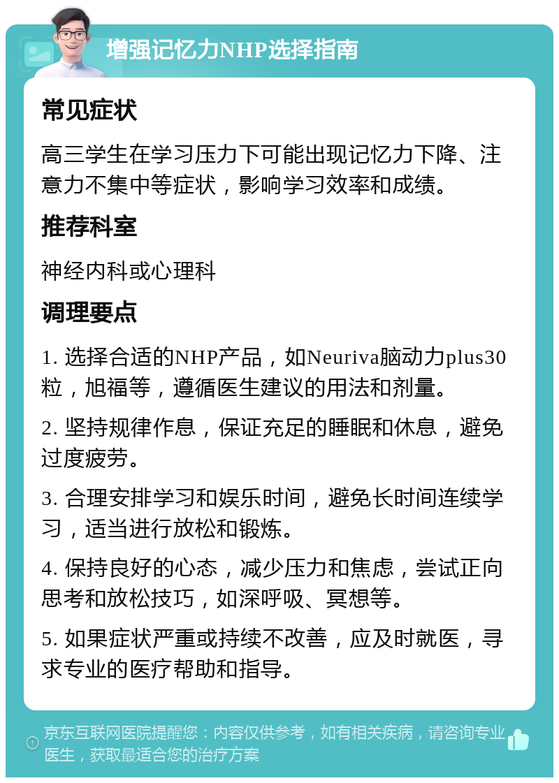 增强记忆力NHP选择指南 常见症状 高三学生在学习压力下可能出现记忆力下降、注意力不集中等症状，影响学习效率和成绩。 推荐科室 神经内科或心理科 调理要点 1. 选择合适的NHP产品，如Neuriva脑动力plus30粒，旭福等，遵循医生建议的用法和剂量。 2. 坚持规律作息，保证充足的睡眠和休息，避免过度疲劳。 3. 合理安排学习和娱乐时间，避免长时间连续学习，适当进行放松和锻炼。 4. 保持良好的心态，减少压力和焦虑，尝试正向思考和放松技巧，如深呼吸、冥想等。 5. 如果症状严重或持续不改善，应及时就医，寻求专业的医疗帮助和指导。