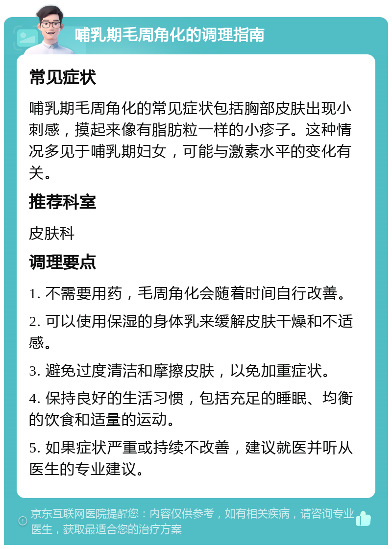 哺乳期毛周角化的调理指南 常见症状 哺乳期毛周角化的常见症状包括胸部皮肤出现小刺感，摸起来像有脂肪粒一样的小疹子。这种情况多见于哺乳期妇女，可能与激素水平的变化有关。 推荐科室 皮肤科 调理要点 1. 不需要用药，毛周角化会随着时间自行改善。 2. 可以使用保湿的身体乳来缓解皮肤干燥和不适感。 3. 避免过度清洁和摩擦皮肤，以免加重症状。 4. 保持良好的生活习惯，包括充足的睡眠、均衡的饮食和适量的运动。 5. 如果症状严重或持续不改善，建议就医并听从医生的专业建议。