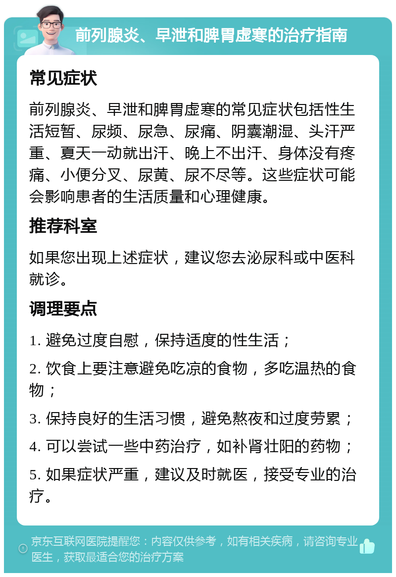 前列腺炎、早泄和脾胃虚寒的治疗指南 常见症状 前列腺炎、早泄和脾胃虚寒的常见症状包括性生活短暂、尿频、尿急、尿痛、阴囊潮湿、头汗严重、夏天一动就出汗、晚上不出汗、身体没有疼痛、小便分叉、尿黄、尿不尽等。这些症状可能会影响患者的生活质量和心理健康。 推荐科室 如果您出现上述症状，建议您去泌尿科或中医科就诊。 调理要点 1. 避免过度自慰，保持适度的性生活； 2. 饮食上要注意避免吃凉的食物，多吃温热的食物； 3. 保持良好的生活习惯，避免熬夜和过度劳累； 4. 可以尝试一些中药治疗，如补肾壮阳的药物； 5. 如果症状严重，建议及时就医，接受专业的治疗。