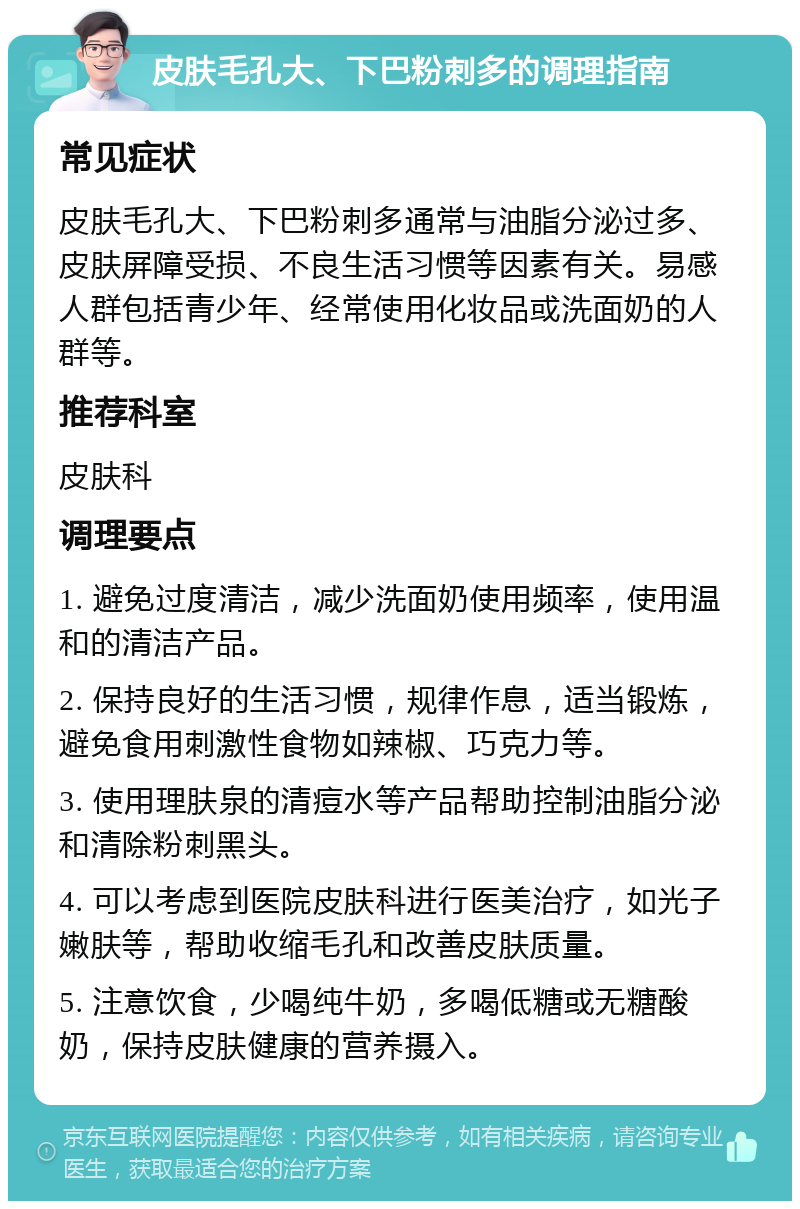 皮肤毛孔大、下巴粉刺多的调理指南 常见症状 皮肤毛孔大、下巴粉刺多通常与油脂分泌过多、皮肤屏障受损、不良生活习惯等因素有关。易感人群包括青少年、经常使用化妆品或洗面奶的人群等。 推荐科室 皮肤科 调理要点 1. 避免过度清洁，减少洗面奶使用频率，使用温和的清洁产品。 2. 保持良好的生活习惯，规律作息，适当锻炼，避免食用刺激性食物如辣椒、巧克力等。 3. 使用理肤泉的清痘水等产品帮助控制油脂分泌和清除粉刺黑头。 4. 可以考虑到医院皮肤科进行医美治疗，如光子嫩肤等，帮助收缩毛孔和改善皮肤质量。 5. 注意饮食，少喝纯牛奶，多喝低糖或无糖酸奶，保持皮肤健康的营养摄入。