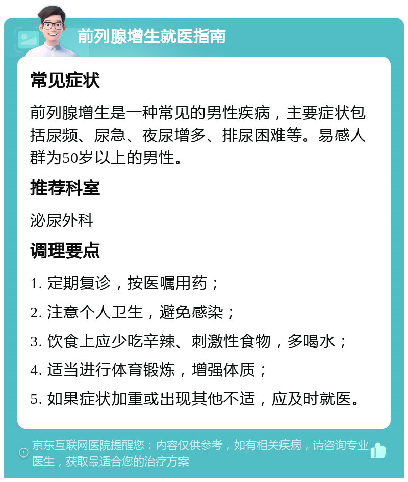 前列腺增生就医指南 常见症状 前列腺增生是一种常见的男性疾病，主要症状包括尿频、尿急、夜尿增多、排尿困难等。易感人群为50岁以上的男性。 推荐科室 泌尿外科 调理要点 1. 定期复诊，按医嘱用药； 2. 注意个人卫生，避免感染； 3. 饮食上应少吃辛辣、刺激性食物，多喝水； 4. 适当进行体育锻炼，增强体质； 5. 如果症状加重或出现其他不适，应及时就医。