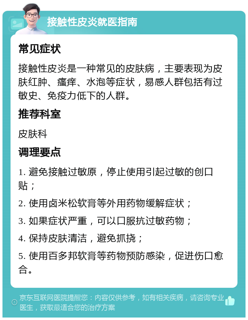 接触性皮炎就医指南 常见症状 接触性皮炎是一种常见的皮肤病，主要表现为皮肤红肿、瘙痒、水泡等症状，易感人群包括有过敏史、免疫力低下的人群。 推荐科室 皮肤科 调理要点 1. 避免接触过敏原，停止使用引起过敏的创口贴； 2. 使用卤米松软膏等外用药物缓解症状； 3. 如果症状严重，可以口服抗过敏药物； 4. 保持皮肤清洁，避免抓挠； 5. 使用百多邦软膏等药物预防感染，促进伤口愈合。