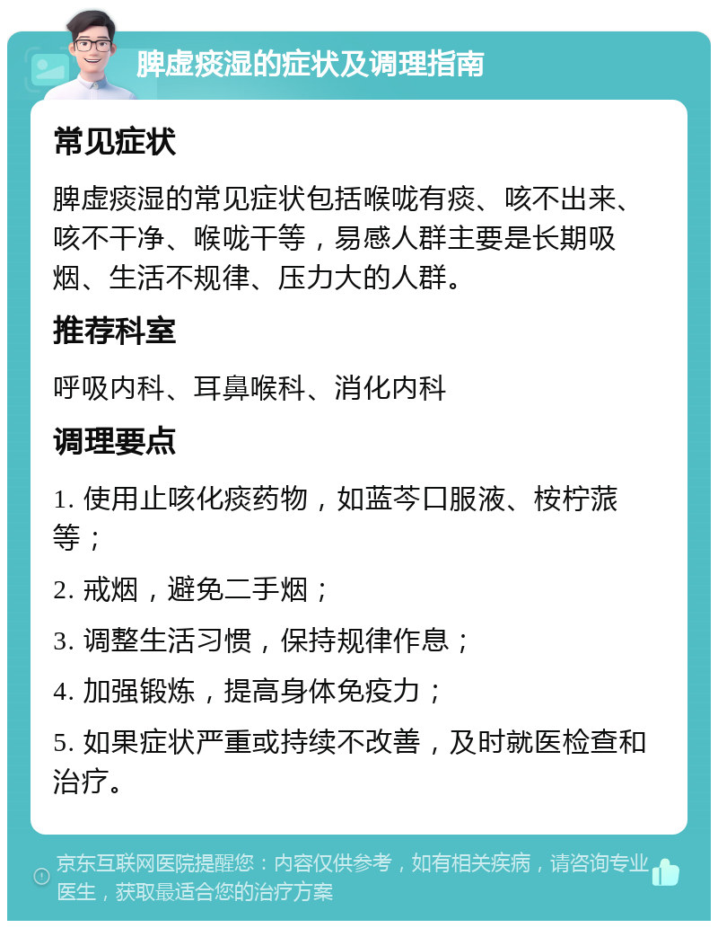 脾虚痰湿的症状及调理指南 常见症状 脾虚痰湿的常见症状包括喉咙有痰、咳不出来、咳不干净、喉咙干等，易感人群主要是长期吸烟、生活不规律、压力大的人群。 推荐科室 呼吸内科、耳鼻喉科、消化内科 调理要点 1. 使用止咳化痰药物，如蓝芩口服液、桉柠蒎等； 2. 戒烟，避免二手烟； 3. 调整生活习惯，保持规律作息； 4. 加强锻炼，提高身体免疫力； 5. 如果症状严重或持续不改善，及时就医检查和治疗。