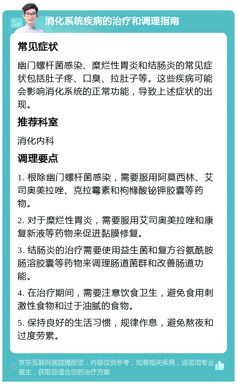 消化系统疾病的治疗和调理指南 常见症状 幽门螺杆菌感染、糜烂性胃炎和结肠炎的常见症状包括肚子疼、口臭、拉肚子等。这些疾病可能会影响消化系统的正常功能，导致上述症状的出现。 推荐科室 消化内科 调理要点 1. 根除幽门螺杆菌感染，需要服用阿莫西林、艾司奥美拉唑、克拉霉素和枸橼酸铋钾胶囊等药物。 2. 对于糜烂性胃炎，需要服用艾司奥美拉唑和康复新液等药物来促进黏膜修复。 3. 结肠炎的治疗需要使用益生菌和复方谷氨酰胺肠溶胶囊等药物来调理肠道菌群和改善肠道功能。 4. 在治疗期间，需要注意饮食卫生，避免食用刺激性食物和过于油腻的食物。 5. 保持良好的生活习惯，规律作息，避免熬夜和过度劳累。