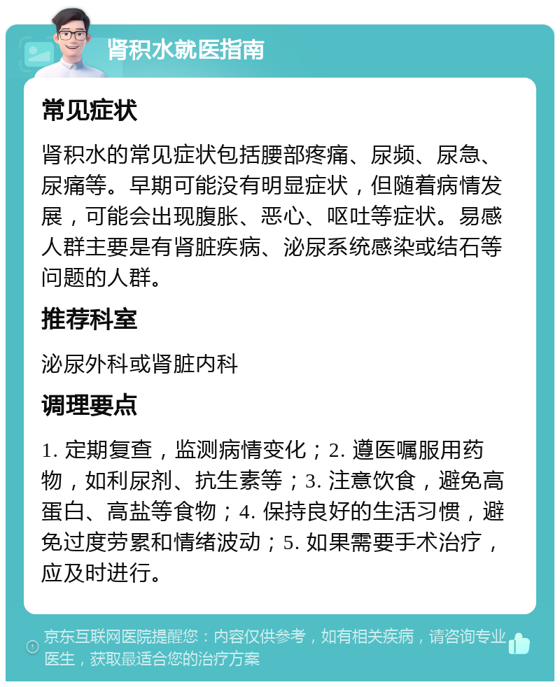 肾积水就医指南 常见症状 肾积水的常见症状包括腰部疼痛、尿频、尿急、尿痛等。早期可能没有明显症状，但随着病情发展，可能会出现腹胀、恶心、呕吐等症状。易感人群主要是有肾脏疾病、泌尿系统感染或结石等问题的人群。 推荐科室 泌尿外科或肾脏内科 调理要点 1. 定期复查，监测病情变化；2. 遵医嘱服用药物，如利尿剂、抗生素等；3. 注意饮食，避免高蛋白、高盐等食物；4. 保持良好的生活习惯，避免过度劳累和情绪波动；5. 如果需要手术治疗，应及时进行。